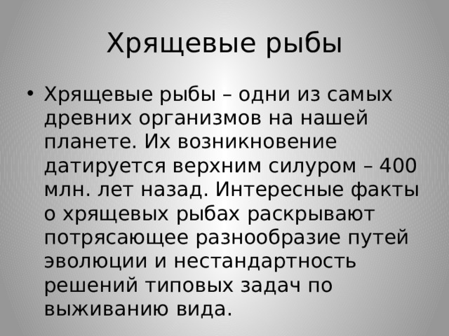 Хрящевые рыбы Хрящевые рыбы – одни из самых древних организмов на нашей планете. Их возникновение датируется верхним силуром – 400 млн. лет назад. Интересные факты о хрящевых рыбах раскрывают потрясающее разнообразие путей эволюции и нестандартность решений типовых задач по выживанию вида. 