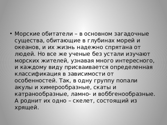 Морские обитатели – в основном загадочные существа, обитающие в глубинах морей и океанов, и их жизнь надежно спрятана от людей. Но все же ученые без устали изучают морских жителей, узнавая много интересного, и каждому виду присваивается определенная классификация в зависимости от особенностей. Так, в одну группу попали акулы и химерообразные, скаты и катранообразные, ламно- и воббгенообразные. А роднит их одно – скелет, состоящий из хрящей. 