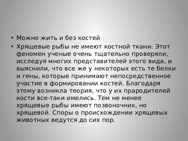 Можно жить и без костей Хрящевые рыбы не имеют костной ткани. Этот феномен ученые очень тщательно проверяли, исследуя многих представителей этого вида, и выяснили, что все же у некоторых есть те белки и гены, которые принимают непосредственное участие в формировании костей. Благодаря этому возникла теория, что у их прародителей кости все-таки имелись. Тем не менее хрящевые рыбы имеют позвоночник, но хрящевой. Споры о происхождении хрящевых животных ведутся до сих пор. 