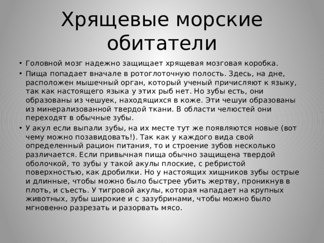 Хрящевые морские обитатели Головной мозг надежно защищает хрящевая мозговая коробка. Пища попадает вначале в ротоглоточную полость. Здесь, на дне, расположен мышечный орган, который ученый причисляют к языку, так как настоящего языка у этих рыб нет. Но зубы есть, они образованы из чешуек, находящихся в коже. Эти чешуи образованы из минерализованной твердой ткани. В области челюстей они переходят в обычные зубы. У акул если выпали зубы, на их месте тут же появляются новые (вот чему можно позавидовать!). Так как у каждого вида свой определенный рацион питания, то и строение зубов несколько различается. Если привычная пища обычно защищена твердой оболочкой, то зубы у такой акулы плоские, с ребристой поверхностью, как дробилки. Но у настоящих хищников зубы острые и длинные, чтобы можно было быстрее убить жертву, проникнув в плоть, и съесть. У тигровой акулы, которая нападает на крупных животных, зубы широкие и с зазубринами, чтобы можно было мгновенно разрезать и разорвать мясо. 
