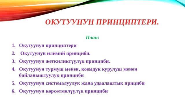 Окутуунун принциптери. План: Окутуунун принциптери   Окутуунун  илимий  принциби. Окутуунун жеткиликтүүлүк принциби. Окутуунун турмуш менен, коомдук курулуш менен байланыштуулук принциби Окутуунун  системалуулук  жана  удаалаштык  прициби Окутуунун көрсөтмөлүүлүк принциби 