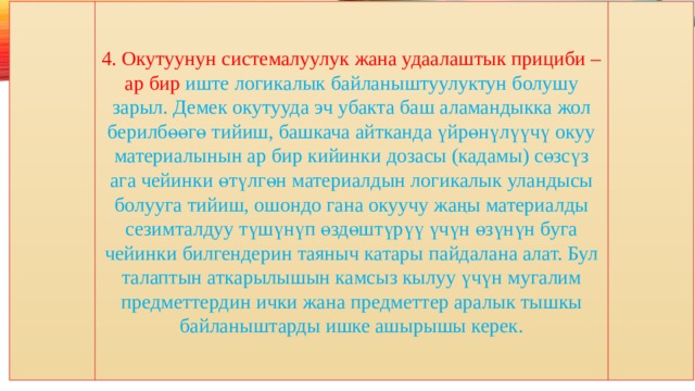 4. Окутуунун системалуулук жана удаалаштык прициби – ар бир иште логикалык байланыштуулуктун болушу зарыл. Демек окутууда эч убакта баш аламандыкка жол берилбөөгө тийиш, башкача айтканда үйрөнүлүүчү окуу материалынын ар бир кийинки дозасы (кадамы) сөзсүз ага чейинки өтүлгөн материалдын логикалык уландысы болууга тийиш, ошондо гана окуучу жаңы материалды сезимталдуу түшүнүп өздөштүрүү үчүн өзүнүн буга чейинки билгендерин таяныч катары пайдалана алат. Бул талаптын аткарылышын камсыз кылуу үчүн мугалим предметтердин ички жана предметтер аралык тышкы байланыштарды ишке ашырышы керек. 
