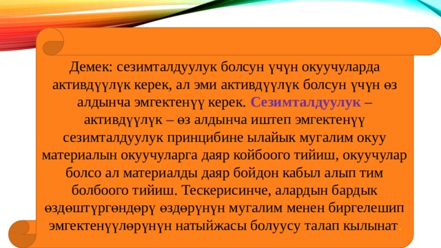 Демек: сезимталдуулук болсун үчүн окуучуларда активдүүлүк керек, ал эми активдүүлүк болсун үчүн өз алдынча эмгектенүү керек. Сезимталдуулук – активдүүлүк – өз алдынча иштеп эмгектенүү сезимталдуулук принцибине ылайык мугалим окуу материалын окуучуларга даяр койбоого тийиш, окуучулар болсо ал материалды даяр бойдон кабыл алып тим болбоого тийиш. Тескерисинче, алардын бардык өздөштүргөндөрү өздөрүнүн мугалим менен биргелешип эмгектенүүлөрүнүн натыйжасы болуусу талап кылынат . 
