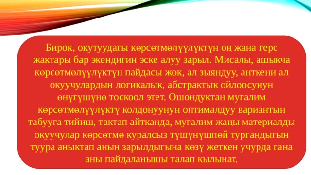 Бирок, окутуудагы көрсөтмөлүүлүктүн оң жана терс жактары бар экендигин эске алуу зарыл. Мисалы, ашыкча көрсөтмөлүүлүктүн пайдасы жок, ал зыяндуу, анткени ал окуучулардын логикалык, абстрактык ойлоосунун өнүгүшүнө тоскоол этет. Ошондуктан мугалим көрсөтмөлүүлүктү колдонуунун оптималдуу вариантын табууга тийиш, тактап айтканда, мугалим жаңы материалды окуучулар көрсөтмө куралсыз түшүнүшпөй тургандыгын туура аныктап анын зарылдыгына көзү жеткен учурда гана аны пайдаланышы талап кылынат. 