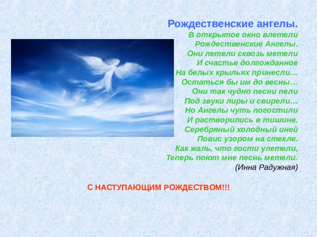            Рождественские ангелы.  В открытое окно влетели  Рождественские Ангелы.  Они летели сквозь метели  И счастье долгожданное  На белых крыльях принесли…  Остаться бы им до весны…  Они так чудно песни пели  Под звуки лиры и свирели…  Но Ангелы чуть погостили  И растворились в тишине.  Серебряный холодный иней  Повис узором на стекле.  Как жаль, что гости улетели,  Теперь поют мне песнь метели.  (Инна Радужная)   С НАСТУПАЮЩИМ РОЖДЕСТВОМ!!! 