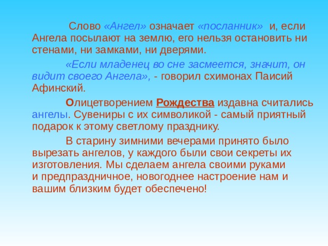  Слово  «Ангел»  означает  «посланник»   и, если Ангела посылают на землю, его нельзя остановить ни стенами, ни замками, ни дверями.   «Если младенец во сне засмеется, значит, он видит своего Ангела»,  - говорил схимонах Паисий Афинский.  О лицетворением  Рождества  издавна считались ангелы . Сувениры с их символикой - самый приятный подарок к этому светлому празднику.  В старину зимними вечерами принято было вырезать ангелов, у каждого были свои секреты их изготовления. Мы сделаем ангела своими руками и предпраздничное, новогоднее настроение нам и вашим близким будет обеспечено!   