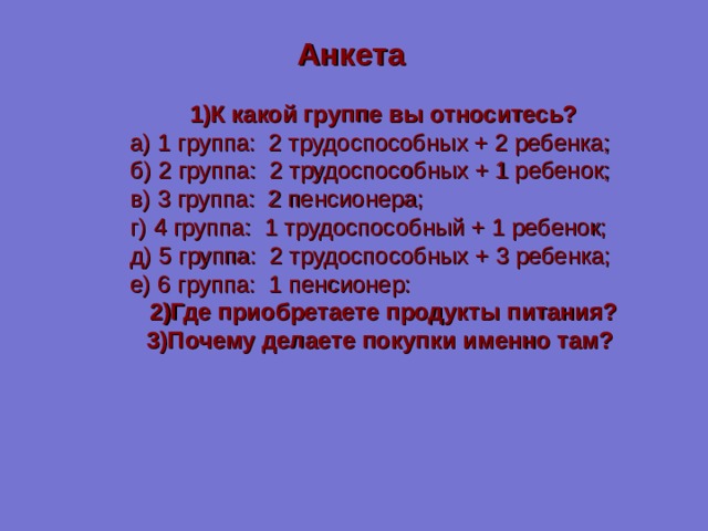 Анкета 1)К какой группе вы относитесь?  а) 1 группа: 2 трудоспособных + 2 ребенка;  б) 2 группа: 2 трудоспособных + 1 ребенок;  в) 3 группа: 2 пенсионера;  г) 4 группа: 1 трудоспособный + 1 ребенок;  д) 5 группа: 2 трудоспособных + 3 ребенка;  е) 6 группа: 1 пенсионер: 2)Где приобретаете продукты питания? 3)Почему делаете покупки именно там? 