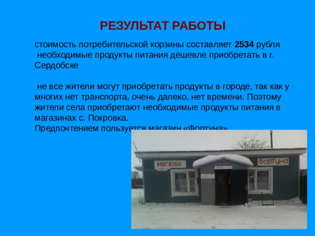 РЕЗУЛЬТАТ РАБОТЫ стоимость потребительской корзины составляет 2534 рубля  необходимые продукты питания дешевле приобретать в г. Сердобске  не все жители могут приобретать продукты в городе, так как у многих нет транспорта, очень далеко, нет времени. Поэтому жители села приобретают необходимые продукты питания в магазинах с. Покровка.  Предпочтением пользуется магазин «Фортуна» 