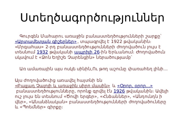Ստեղծագործություններ  Գուրգեն Մահարու առաջին բանաստեղծությունների շարքը՝  «Արտամետյան գիշերներ» , տպագրվել է 1922 թվականին։ «Մրգահաս» 2-րդ բանաստեղծությունների ժողովածուն լույս է տեսնում  1932  թվականի  ապրիլի 26 -ին Երևանում։ Ժողովածուն սկսվում է «Ձոն Եղիշե Չարենցին» ներածությամբ՝    Առ ամառային այս ոսկե սինին,Ու թող աշունը փառահեղ լինի...  Այս ժողովածուից առավել հայտնի են  «Բալլադ Չալոյի և առաջին սիրո մասին»  և  «Օրոր, օրոր...»  բանաստեղծությունները, որոնք գրվել էն  1926  թվականին։ Ավելի ուշ լույս են տեսնում «Ծովի երգեր», «Հնձաններ», «Անդունդն ի վեր», «Անանձնական» բանաստեղծությունների ժողովածուները և «Պոեմներ» գիրքը։ 