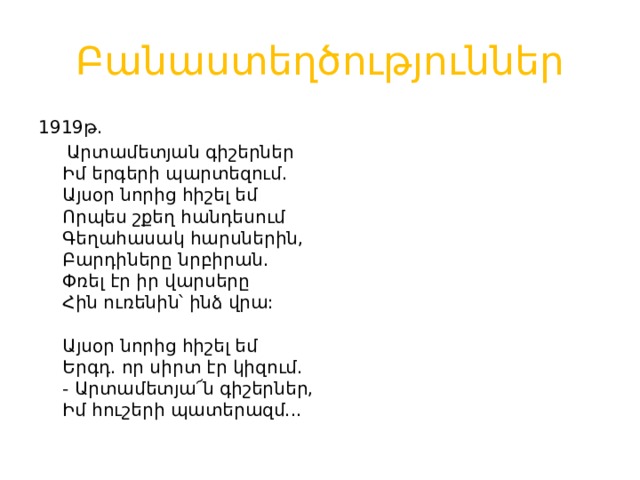 Բանաստեղծություններ 1919թ.  Արտամետյան գիշերներ  Իմ երգերի պարտեզում.  Այսօր նորից հիշել եմ  Որպես շքեղ հանդեսում  Գեղահասակ հարսներին,  Բարդիները նրբիրան.  Փռել էր իր վարսերը  Հին ուռենին՝ ինձ վրա:   Այսօր նորից հիշել եմ  Երգդ. որ սիրտ էր կիզում.  - Արտամետյա՜ն գիշերներ,  Իմ հուշերի պատերազմ... 