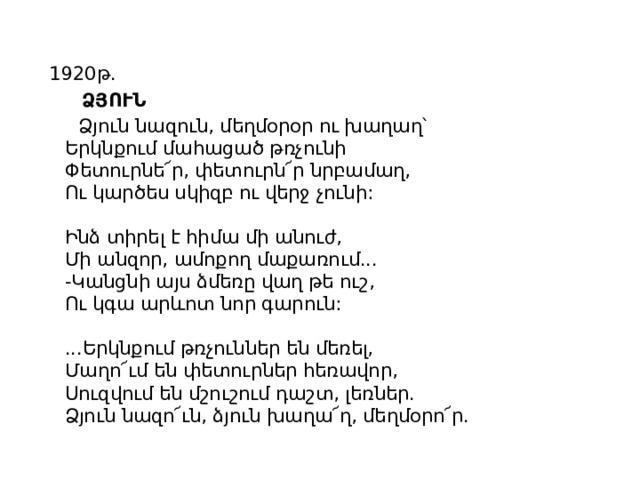 1920թ.  ՁՅՈՒՆ  Ձյուն նազուն, մեղմօրօր ու խաղաղ՝  Երկնքում մահացած թռչունի  Փետուրնե՜ր, փետուրն՜ր նրբամաղ,  Ու կարծես սկիզբ ու վերջ չունի:   Ինձ տիրել է հիմա մի անուժ,  Մի անզոր, ամոքող մաքառում...  -Կանցնի այս ձմեռը վաղ թե ուշ,  Ու կգա արևոտ նոր գարուն:   ...Երկնքում թռչուններ են մեռել,  Մաղո՜ւմ են փետուրներ հեռավոր,  Սուզվում են մշուշում դաշտ, լեռներ.  Ձյուն նազո՜ւն, ձյուն խաղա՜ղ, մեղմօրո՜ր. 
