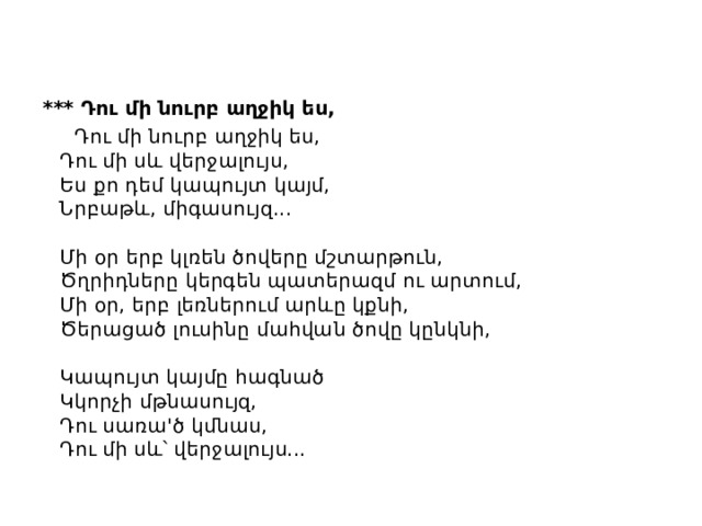*** Դու մի նուրբ աղջիկ ես,  Դու մի նուրբ աղջիկ ես,  Դու մի սև վերջալույս,  Ես քո դեմ կապույտ կայմ,  Նրբաթև, միգասույզ...   Մի օր երբ կլռեն ծովերը մշտարթուն,  Ծղրիդները կերգեն պատերազմ ու արտում,  Մի օր, երբ լեռներում արևը կքնի,  Ծերացած լուսինը մահվան ծովը կընկնի,   Կապույտ կայմը հագնած  Կկորչի մթնասույզ,  Դու սառա'ծ կմնաս,  Դու մի սև՝ վերջալույս... 