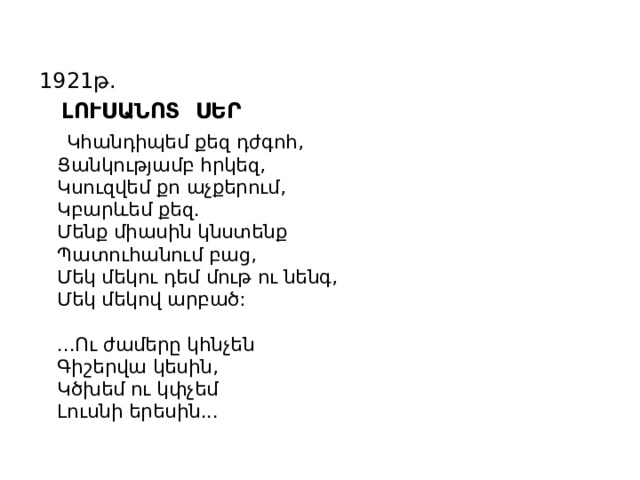 1921թ.  ԼՈՒՍԱՆՈՏ ՍԵՐ  Կհանդիպեմ քեզ դժգոհ,  Ցանկությամբ հրկեզ,  Կսուզվեմ քո աչքերում,  Կբարևեմ քեզ.  Մենք միասին կնստենք  Պատուհանում բաց,  Մեկ մեկու դեմ մութ ու նենգ,  Մեկ մեկով արբած:   ...Ու ժամերը կհնչեն  Գիշերվա կեսին,  Կծխեմ ու կփչեմ  Լուսնի երեսին... 