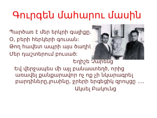 Գուրգեն մահարու մասին Պարծառ է մեր երկրի գալիքը. Օ, բերի հերկերի գուսան: Թող հավետ ապրի այս ծաղիկը Մեր դաշտերում բուսած:  Եղիշե Չարենց  Եվ վերջապես մի այլ բանաստեղծ, որից առավել քանքարավոր ոչ ոք չի նկարագրել բարդիները,լուսինը, ջրերի երգեցիկ զրույցը ….  Ակսել Բակունց 