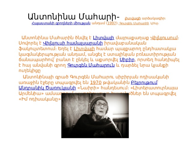  Անտոնինա Մահարի-   լիտվացի  արձակագիր։  Հայաստանի գրողների միության  անդամ ( 1997 )։ Գուրգեն Մահարիի  կինը։     Անտոնինա Մահարին ծնվել է  Լիտվայի  մայրաքաղաք  Վիլնյուսում ։ Սովորել է  Վիլնյուսի համալսարանի  իրավաբանական ‎ֆակուլտետում։ Եղել է  Լիտվայի  համար պայքարող ընդհատակյա կազմակերպության անդամ, անցել է ստալինյան բռնատիրության ճանապարհով՝ բանտ է ընկել և աքսորվել  Սիբիր , որտեղ հանդիպել է հայ անվանի գրող  Գուրգեն Մահարուն  և դարձել նրա կյանքի ուղեկիցը  Անտոնինայի գրած Գուրգեն Մահարու սիբիրյան ոդիսականի առաջին էջերը տպագրվել են  1970  թվականին  Բեյրութում ՝  Անդրանիկ Ծառուկյանի  «Նաիրի» հանդեսում։ «Լիտերատուրնայա Արմենիա» ամսագրում պարբերաբար հատվածներ են տպագրվել «Իմ ոդիսականը» գրքից: 
