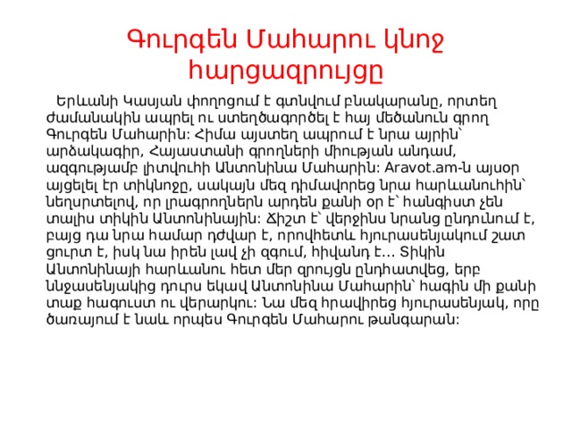 Գուրգեն Մահարու կնոջ հարցազրույցը  Երևանի Կասյան փողոցում է գտնվում բնակարանը, որտեղ ժամանակին ապրել ու ստեղծագործել է հայ մեծանուն գրող Գուրգեն Մահարին: Հիմա այստեղ ապրում է նրա այրին՝ արձակագիր, Հայաստանի գրողների միության անդամ, ազգությամբ լիտվուհի Անտոնինա Մահարին: Aravot.am-ն այսօր այցելել էր տիկնոջը, սակայն մեզ դիմավորեց նրա հարևանուհին՝ նեղսրտելով, որ լրագրողներն արդեն քանի օր է՝ հանգիստ չեն տալիս տիկին Անտոնինային: Ճիշտ է՝ վերջինս նրանց ընդունում է, բայց դա նրա համար դժվար է, որովհետև հյուրասենյակում շատ ցուրտ է, իսկ նա իրեն լավ չի զգում, հիվանդ է… Տիկին Անտոնինայի հարևանու հետ մեր զրույցն ընդհատվեց, երբ ննջասենյակից դուրս եկավ Անտոնինա Մահարին՝ հագին մի քանի տաք հագուստ ու վերարկու: Նա մեզ հրավիրեց հյուրասենյակ, որը ծառայում է նաև որպես Գուրգեն Մահարու թանգարան:    