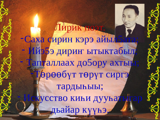 Лирик поэт. Саха сирин кэрэ айыл5ата;  Ийэ5э дири ҥ ытыктабыл;  Тапталлаах до5ору ахтыы; Т ѳ р ѳѳ б ү т т ѳ р ү т сиргэ тарды һ ыы;  Искусство ки һ и дуу һ атыгар дьайар к үүһ э. 