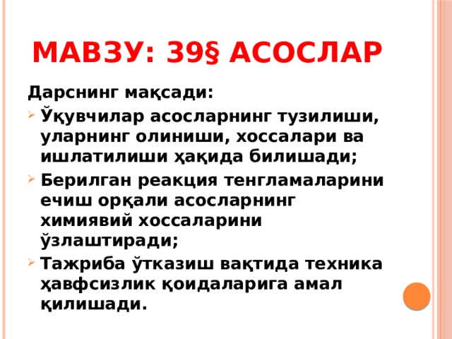 Мавзу: 39§ Асослар Дарснинг мақсади: Ўқувчилар асосларнинг тузилиши, уларнинг олиниши, хоссалари ва ишлатилиши ҳақида билишади; Берилган реакция тенгламаларини ечиш орқали асосларнинг химиявий хоссаларини ўзлаштиради; Тажриба ўтказиш вақтида техника ҳавфсизлик қоидаларига амал қилишади. 