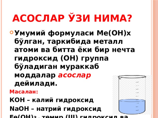 АСОСЛАР ЎЗИ НИМА? Умумий формуласи Ме(ОН)х бўлган, таркибида металл атоми ва битта ёки бир нечта гидроксид (ОН) группа бўладиган мураккаб моддалар асослар дейилади. Масалан: КОН – калий гидроксид NaOH – натрий гидроксид Fe(OH) 3 – темир (III) гидроксид ва бошқалар. 