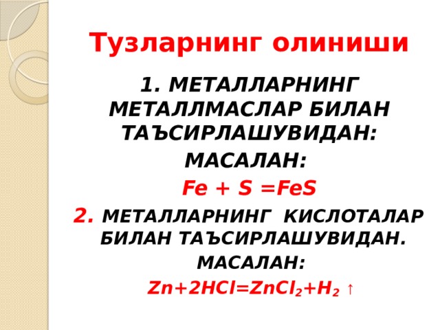 Тузларнинг олиниши 1. МЕТАЛЛАРНИНГ МЕТАЛЛМАСЛАР БИЛАН ТАЪСИРЛАШУВИДАН: МАСАЛАН: Fe + S =FeS 2. МЕТАЛЛАРНИНГ КИСЛОТАЛАР БИЛАН ТАЪСИРЛАШУВИДАН. МАСАЛАН: Zn+2HCl=ZnCl 2 +H 2  ↑ 