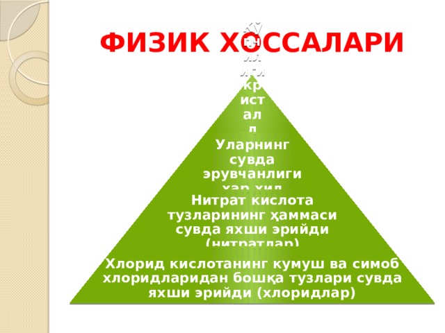 ФИЗИК ХОССАЛАРИ Кўпчилиги кристалл қаттиқ модда Уларнинг сувда эрувчанлиги ҳар хил Нитрат кислота тузларининг ҳаммаси сувда яхши эрийди (нитратлар) Хлорид кислотанинг кумуш ва симоб хлоридларидан бошқа тузлари сувда яхши эрийди (хлоридлар) 