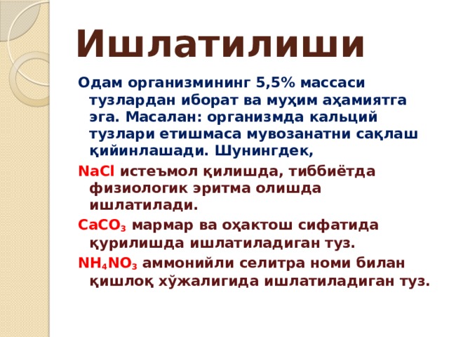 Ишлатилиши Одам организмининг 5,5% массаси тузлардан иборат ва муҳим аҳамиятга эга. Масалан: организмда кальций тузлари етишмаса мувозанатни сақлаш қийинлашади.  Шунингдек, NaCl истеъмол қилишда, тиббиётда физиологик эритма олишда ишлатилади. CaCO 3  мармар ва оҳактош сифатида қурилишда ишлатиладиган туз. NH 4 NO 3 аммонийли селитра номи билан қишлоқ хўжалигида ишлатиладиган туз. 