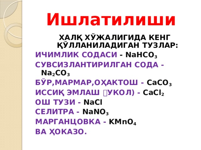 Ишлатилиши ХАЛҚ ХЎЖАЛИГИДА КЕНГ ҚЎЛЛАНИЛАДИГАН ТУЗЛАР: ИЧИМЛИК СОДАСИ - NaHCO 3 СУВСИЗЛАНТИРИЛГАН СОДА - Na 2 CO 3 БЎР,МАРМАР,ОҲАКТОШ - CaCO 3 ИССИҚ ЭМЛАШ ﴾ УКОЛ) - CaCl 2 ОШ ТУЗИ - NaCl СЕЛИТРА - NaNO 3 МАРГАНЦОВКА - KMnO 4 ВА ҲОКАЗО. 