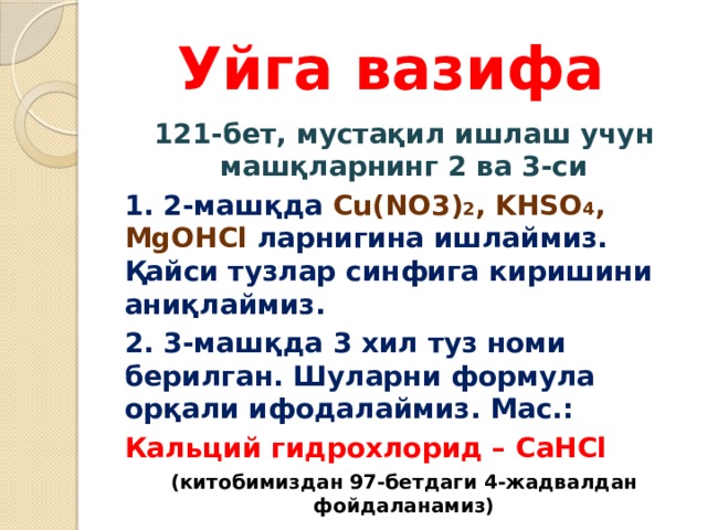 Уйга вазифа 121-бет, мустақил ишлаш учун машқларнинг 2 ва 3-си 1. 2-машқда Cu(NO3) 2 , KHSO 4 , MgOHCl ларнигина ишлаймиз. Қайси тузлар синфига киришини аниқлаймиз. 2. 3-машқда 3 хил туз номи берилган. Шуларни формула орқали ифодалаймиз. Мас.: Кальций гидрохлорид – CaHCl (китобимиздан 97-бетдаги 4-жадвалдан фойдаланамиз) 