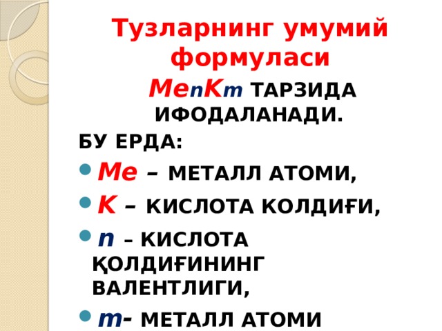 Тузларнинг умумий формуласи Ме n K m  ТАРЗИДА ИФОДАЛАНАДИ. БУ ЕРДА: Ме – МЕТАЛЛ АТОМИ, K – КИСЛОТА КОЛДИҒИ, n  – КИСЛОТА ҚОЛДИҒИНИНГ ВАЛЕНТЛИГИ, m - МЕТАЛЛ АТОМИ ВАЛЕНТЛИГИ. 
