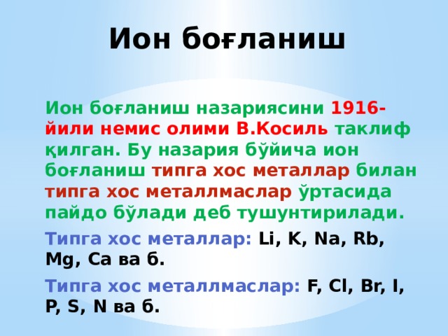 Ион боғланиш Ион боғланиш назариясини 1916-йили немис олими В.Косиль таклиф қилган. Бу назария бўйича ион боғланиш типга хос металлар билан типга хос металлмаслар ўртасида пайдо бўлади деб тушунтирилади. Типга хос металлар:  Li, K, Na, Rb, Mg, Ca ва б. Типга хос металлмаслар:  F, Cl, Br, I, P, S, N ва б. 