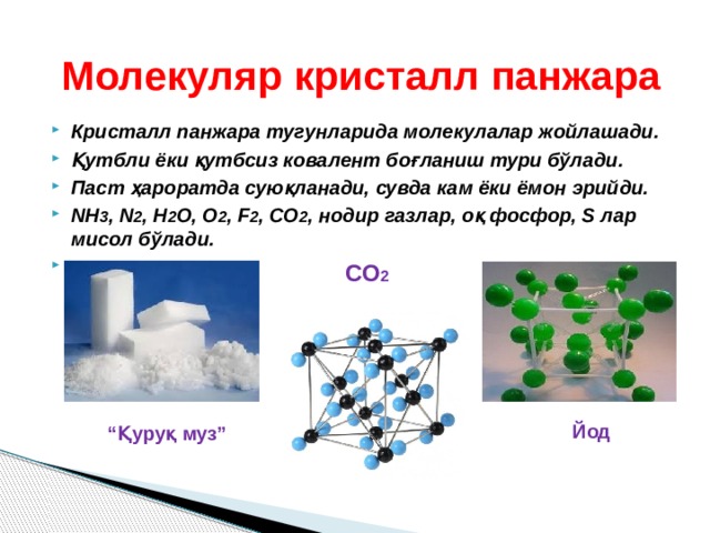 Молекуляр кристалл панжара Кристалл панжара тугунларида молекулалар жойлашади. Қутбли ёки қутбсиз ковалент боғланиш тури бўлади. Паст ҳароратда суюқланади, сувда кам ёки ёмон эрийди. NH 3 , N 2 , H 2 O, O 2 , F 2 , CO 2 , нодир газлар, оқ фосфор, S лар мисол бўлади.  СО 2 Йод “ Қуруқ муз” 