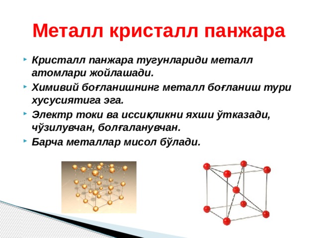Металл кристалл панжара Кристалл панжара тугунлариди металл атомлари жойлашади. Химивий боғланишнинг металл боғланиш тури хусусиятига эга. Электр токи ва иссиқликни яхши ўтказади, чўзилувчан, болғаланувчан. Барча металлар мисол бўлади.  