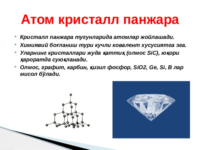 Атом кристалл панжара Кристалл панжара тугунларида атомлар жойлашади. Химиявий боғланиш тури кучли ковалент хусусиятга эга. Уларнинг кристаллари жуда қаттиқ (олмос SiC), юқори ҳароратда суюқланади. Олмос, графит, карбин, қизил фосфор, SiO2, Ge, Si, B лар мисол бўлади.  