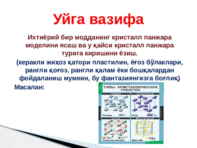 Уйга вазифа Ихтиёрий бир модданинг кристалл панжара моделини ясаш ва у қайси кристалл панжара турига киришини ёзиш. (керакли жиҳоз қатори пластилин, ёғоз бўлаклари, рангли қоғоз, рангли қалам ёки бошқалардан фойдаланиш мумкин, бу фантазиянгизга боғлиқ) Масалан:  