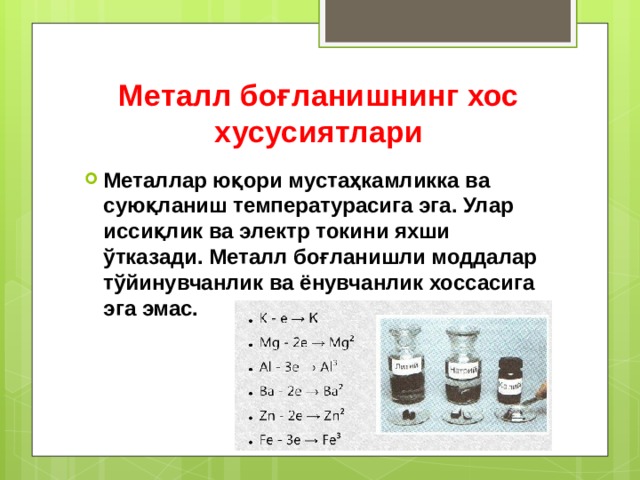 Металл боғланишнинг хос хусусиятлари Металлар юқори мустаҳкамликка ва суюқланиш температурасига эга. Улар иссиқлик ва электр токини яхши ўтказади. Металл боғланишли моддалар тўйинувчанлик ва ёнувчанлик хоссасига эга эмас. 