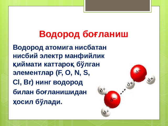 Водород боғланиш  Водород атомига нисбатан нисбий электр манфийлик қиймати каттароқ бўлган элементлар (F, O, N, S, Cl, Br) нинг водород билан боғланишидан ҳосил бўлади. 