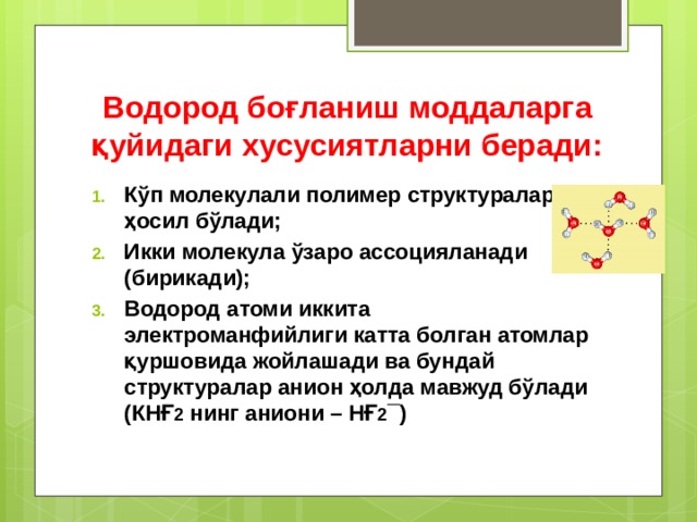 Водород боғланиш моддаларга қуйидаги хусусиятларни беради: Кўп молекулали полимер структуралар ҳосил бўлади; Икки молекула ўзаро ассоцияланади (бирикади); Водород атоми иккита электроманфийлиги катта болган атомлар қуршовида жойлашади ва бундай структуралар анион ҳолда мавжуд бўлади (КНҒ 2 нинг аниони – НҒ 2 ¯) 