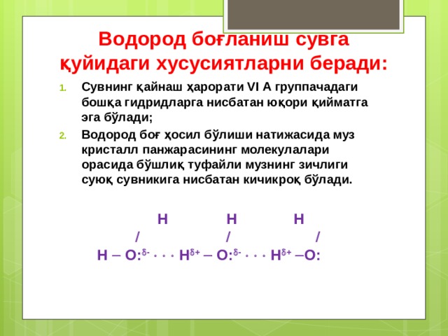 Водород боғланиш сувга қуйидаги хусусиятларни беради: Сувнинг қайнаш ҳарорати VI А группачадаги бошқа гидридларга нисбатан юқори қийматга эга бўлади; Водород боғ ҳосил бўлиши натижасида муз кристалл панжарасининг молекулалари орасида бўшлиқ туфайли музнинг зичлиги суюқ сувникига нисбатан кичикроқ бўлади.  Н  Н  Н         H  O:  -       H  +   O:  -       H  +   O:  