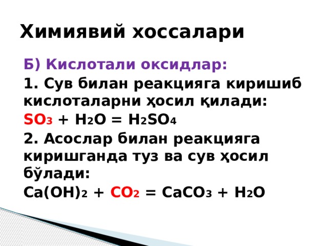 Химиявий хоссалари Б) Кислотали оксидлар: 1. Cув билан реакцияга киришиб кислоталарни ҳосил қилади: SO 3  + H 2 O = H 2 SO 4 2. Асослар билан реакцияга киришганда туз ва сув ҳосил бўлади: Ca(OH) 2 + CO 2 = CaCO 3 + H 2 O 