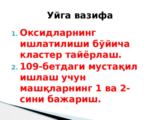Уйга вазифа Оксидларнинг ишлатилиши бўйича кластер тайёрлаш. 109-бетдаги мустақил ишлаш учун машқларнинг 1 ва 2-сини бажариш. 
