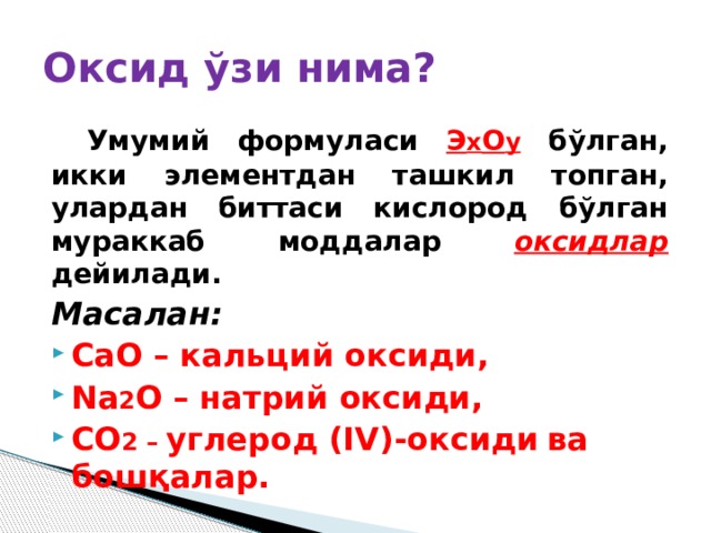 Оксид ўзи нима?  Умумий формуласи Э х О у бўлган, икки элементдан ташкил топган, улардан биттаси кислород бўлган мураккаб моддалар оксидлар дейилади. Масалан:  CaO – кальций оксиди, Na 2 O – натрий оксиди, CO 2 – углерод (IV)-оксиди  ва бошқалар. 