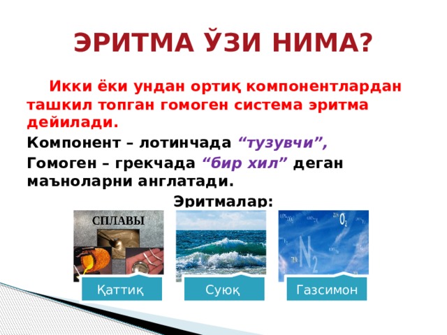 ЭРИТМА ЎЗИ НИМА?  Икки ёки ундан ортиқ компонентлардан ташкил топган гомоген система эритма дейилади. Компонент – лотинчада “тузувчи”, Гомоген – грекчада “бир хил” деган маъноларни англатади. Эритмалар: Қаттиқ Суюқ Газсимон 