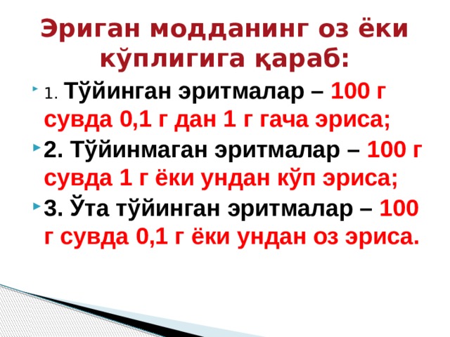 Эриган модданинг оз ёки кўплигига қараб: 1. Тўйинган эритмалар – 100 г сувда 0,1 г дан 1 г гача эриса; 2. Тўйинмаган эритмалар – 100 г сувда 1 г ёки ундан кўп эриса; 3. Ўта тўйинган эритмалар – 100 г сувда 0,1 г ёки ундан оз эриса. 