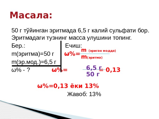 Масала: 50 г тўйинган эритмада 6,5 г калий сульфати бор. Эритмадаги тузнинг масса улушини топинг. Бер.: Ечиш: m(эритма)=50 г ω%=  m(эр.мод.)=6,5 г ω% - ?    ω%= = 0,13      ω%=0,13 ёки 13%        Жавоб: 13% m (эриган модда) m (эритма) 6,5 г 50 г 