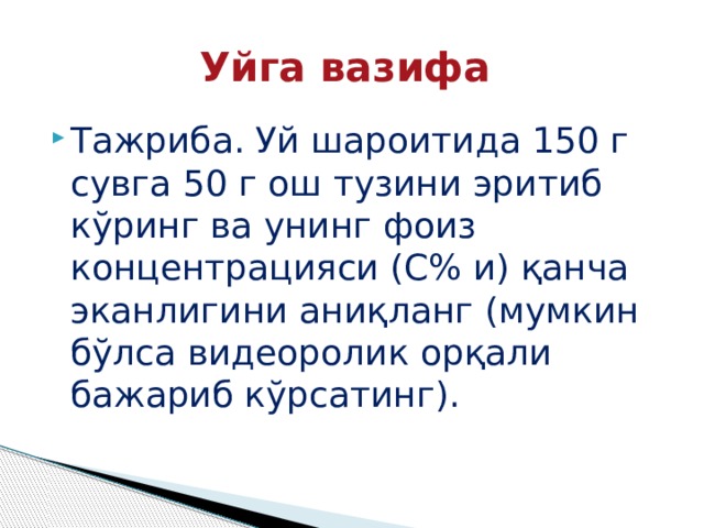 Уйга вазифа Тажриба. Уй шароитида 150 г сувга 50 г ош тузини эритиб кўринг ва унинг фоиз концентрацияси (С% и) қанча эканлигини аниқланг (мумкин бўлса видеоролик орқали бажариб кўрсатинг). 
