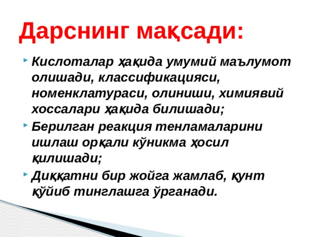 Дарснинг мақсади: Кислоталар ҳақида умумий маълумот олишади, классификацияси, номенклатураси, олиниши, химиявий хоссалари ҳақида билишади; Берилган реакция тенламаларини ишлаш орқали кўникма ҳосил қилишади; Диққатни бир жойга жамлаб, қунт қўйиб тинглашга ўрганади. 