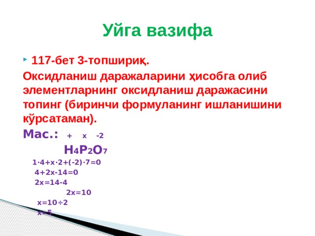 Уйга вазифа 117-бет 3-топшириқ. Оксидланиш даражаларини ҳисобга олиб элементларнинг оксидланиш даражасини топинг (биринчи формуланинг ишланишини кўрсатаман). Мас.: + х -2  Н 4 Р 2 О 7   1·4+х·2+(-2)·7=0   4+2х-14=0   2х=14-4  2х=10   х=10÷2   х=5  