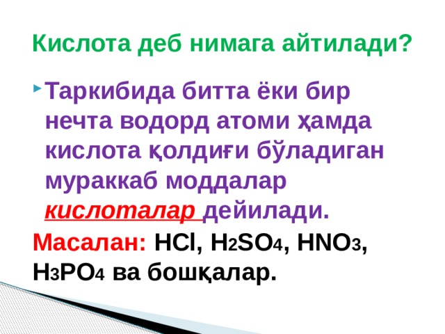 Кислота деб нимага айтилади? Таркибида битта ёки бир нечта водорд атоми ҳамда кислота қолдиғи бўладиган мураккаб моддалар кислоталар дейилади. Масалан:  HCl, H 2 SO 4 , HNO 3 , H 3 PO 4 ва бошқалар. 