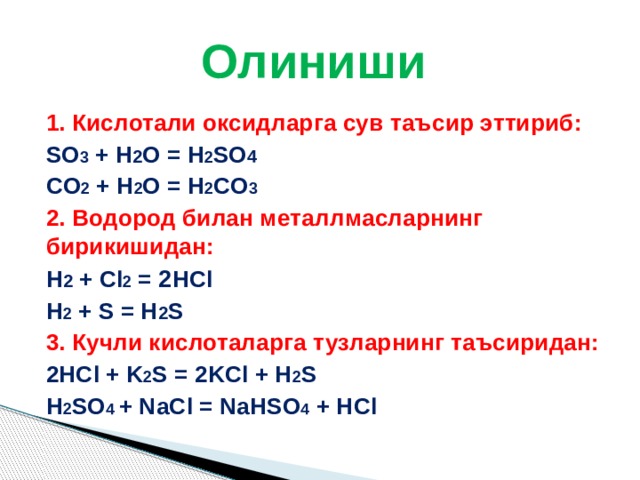 Олиниши 1. Кислотали оксидларга сув таъсир эттириб:   SO 3 + H 2 O = H 2 SO 4     CO 2 + H 2 O = H 2 CO 3 2. Водород билан металлмасларнинг бирикишидан:   H 2 + Cl 2 = 2 HCl     H 2 + S = H 2 S 3. Кучли кислоталарга тузларнинг таъсиридан:   2HCl + K 2 S = 2KCl + H 2 S    H 2 SO 4 + NaCl = NaHSO 4 + HCl 