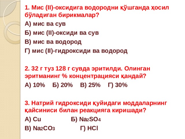 1. Мис (II)-оксидига водородни қўшганда ҳосил бўладиган бирикмалар? А) мис ва сув   Б) мис (II)-оксиди ва сув В) мис ва водород  Г) мис (II)-гидроксиди ва водород  2. 32 г туз 128 г сувда эритилди. Олинган эритманинг % концентрацияси қандай? А) 10%  Б) 20%  В) 25%  Г) 30%  3. Натрий гидроксиди қуйидаги моддаларнинг қайсиниси билан реакцияга киришади? А) Cu     Б) Na 2 SO 4 В) Na 2 CO 3    Г) HCl 